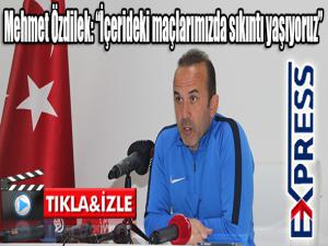 Mehmet Özdilek: İçerideki maçlarımızda sıkıntı yaşıyoruz 