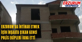 Erzurum'da intihar etmek için inşaata çıkan genci polis ikna etti