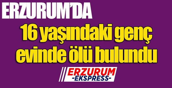 Erzurum'da 16 yaşındaki genç evinde ölü bulundu...
