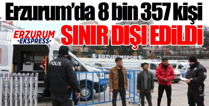 Erzurum’da 8 bin 357 kişi sınır dışı edildi