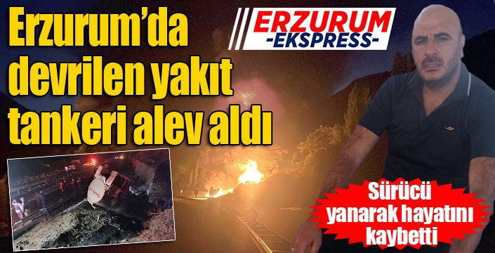 Erzurum’da devrilen yakıt tankeri alev aldı: Sürücü yanarak hayatını kaybetti