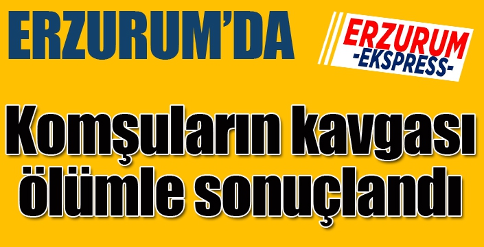 Erzurum'da komşuların bıçakla kavgası ölümle sonuçlandı...