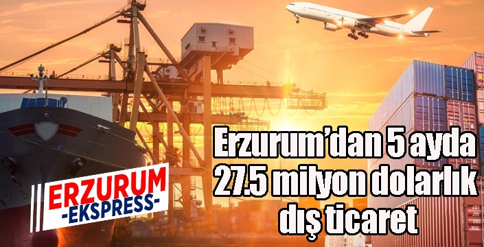 Erzurum’dan 5 ayda 27.5 milyon dolarlık dış ticaret