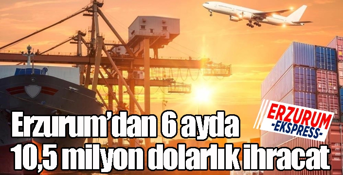 Erzurum’dan 6 ayda 10,5 milyon dolarlık ihracat