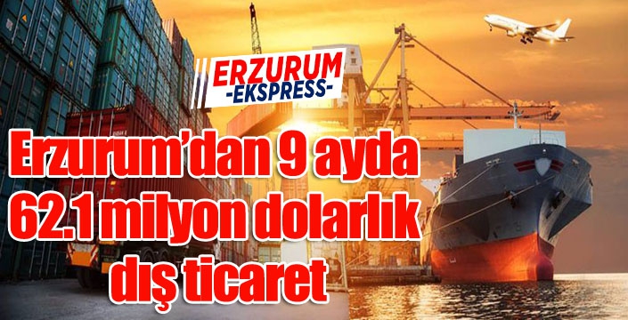 Erzurum’dan 9 ayda 62.1 milyon dolarlık dış ticaret