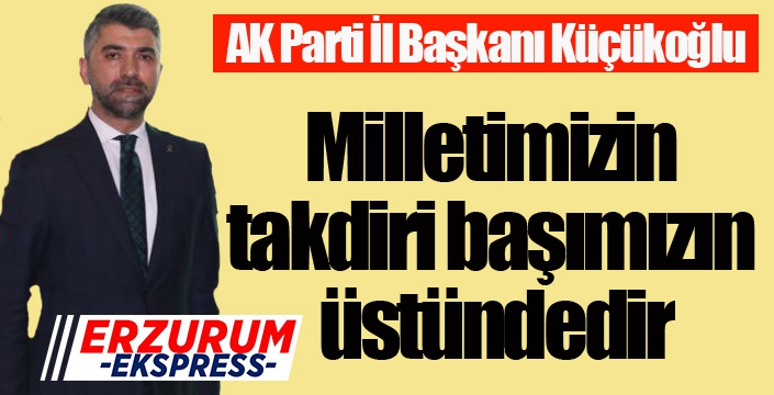 Küçükoğlu; “Milletimizin takdiri başımızın üstündedir”