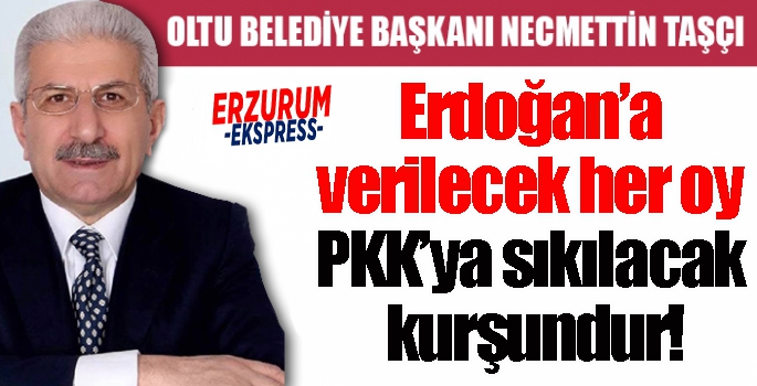 Oltu Belediye Başkanı Taşçı:   Erdoğan’a verilecek her oy, PKK’ya sıkılacak kurşundur!