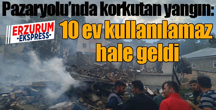 Pazaryolu’nda korkutan yangın: 10 ev kullanılamaz hale geldi